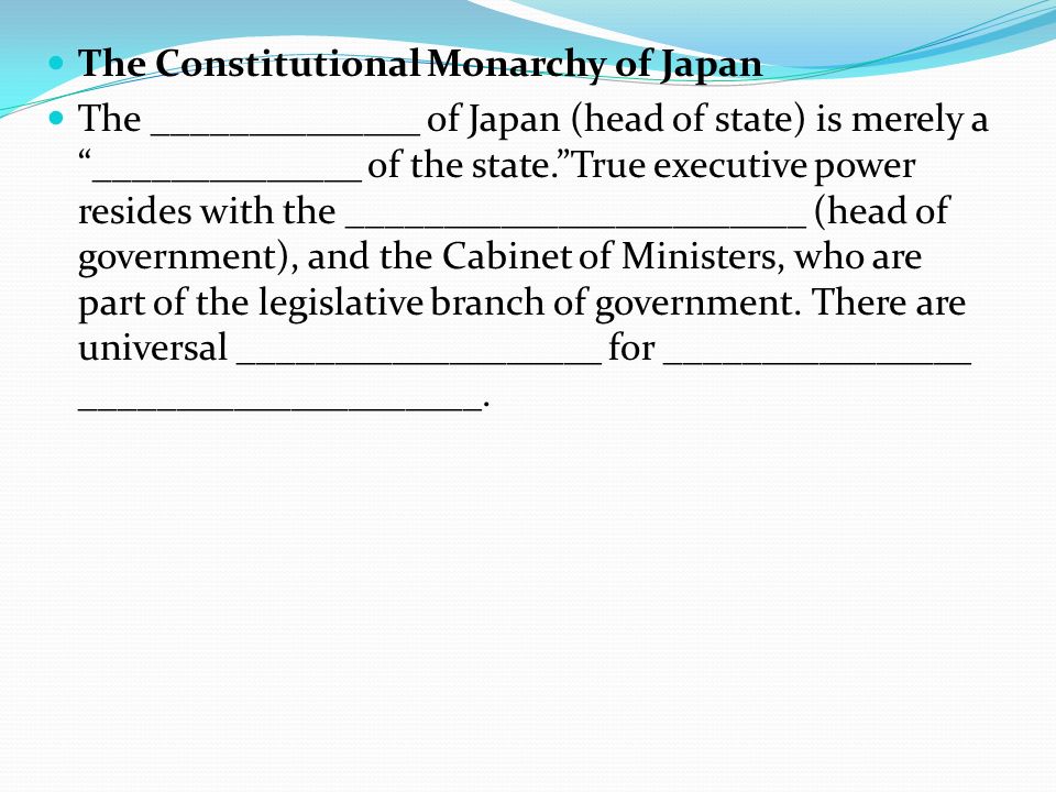 The Constitutional Monarchy of Japan The ______________ of Japan (head of state) is merely a ______________ of the state. True executive power resides with the ________________________ (head of government), and the Cabinet of Ministers, who are part of the legislative branch of government.