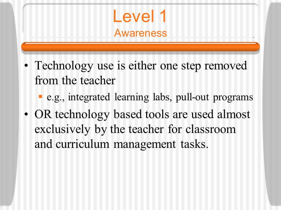 Level 1 Awareness Technology use is either one step removed from the teacher  e.g., integrated learning labs, pull-out programs OR technology based tools are used almost exclusively by the teacher for classroom and curriculum management tasks.