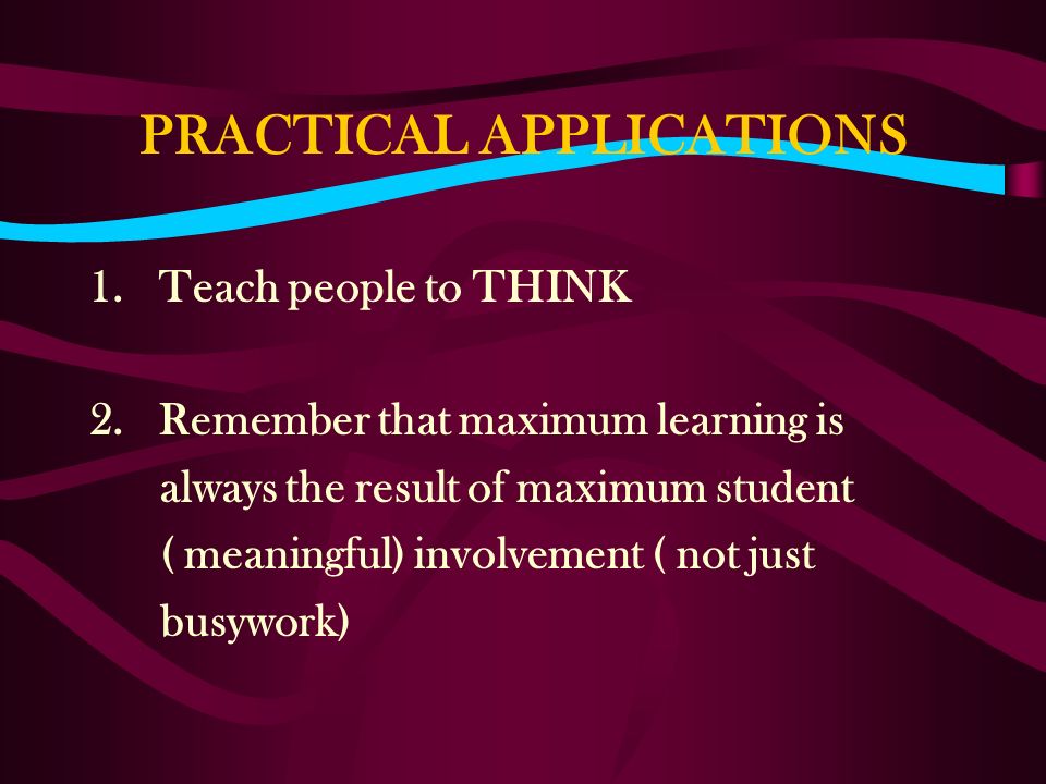 PRACTICAL APPLICATIONS 1.Teach people to THINK 2.Remember that maximum learning is always the result of maximum student ( meaningful) involvement ( not just busywork)