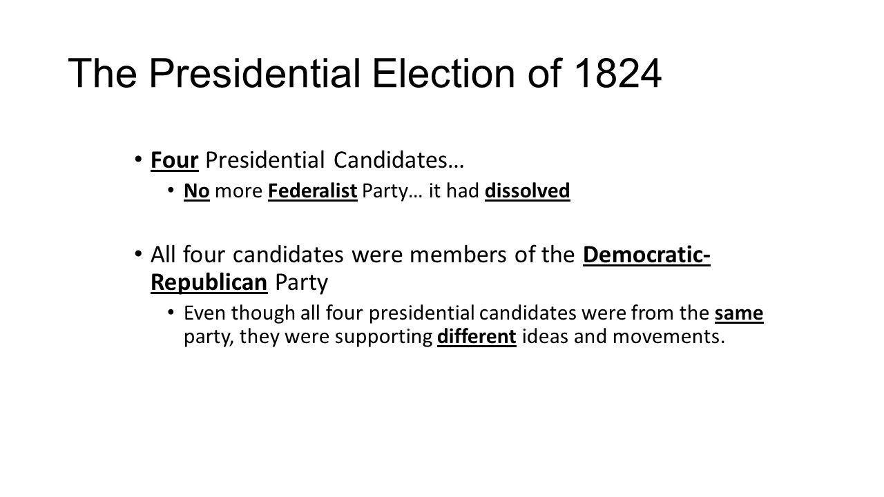 The Presidential Election of 1824 Four Presidential Candidates… No more Federalist Party… it had dissolved All four candidates were members of the Democratic- Republican Party Even though all four presidential candidates were from the same party, they were supporting different ideas and movements.