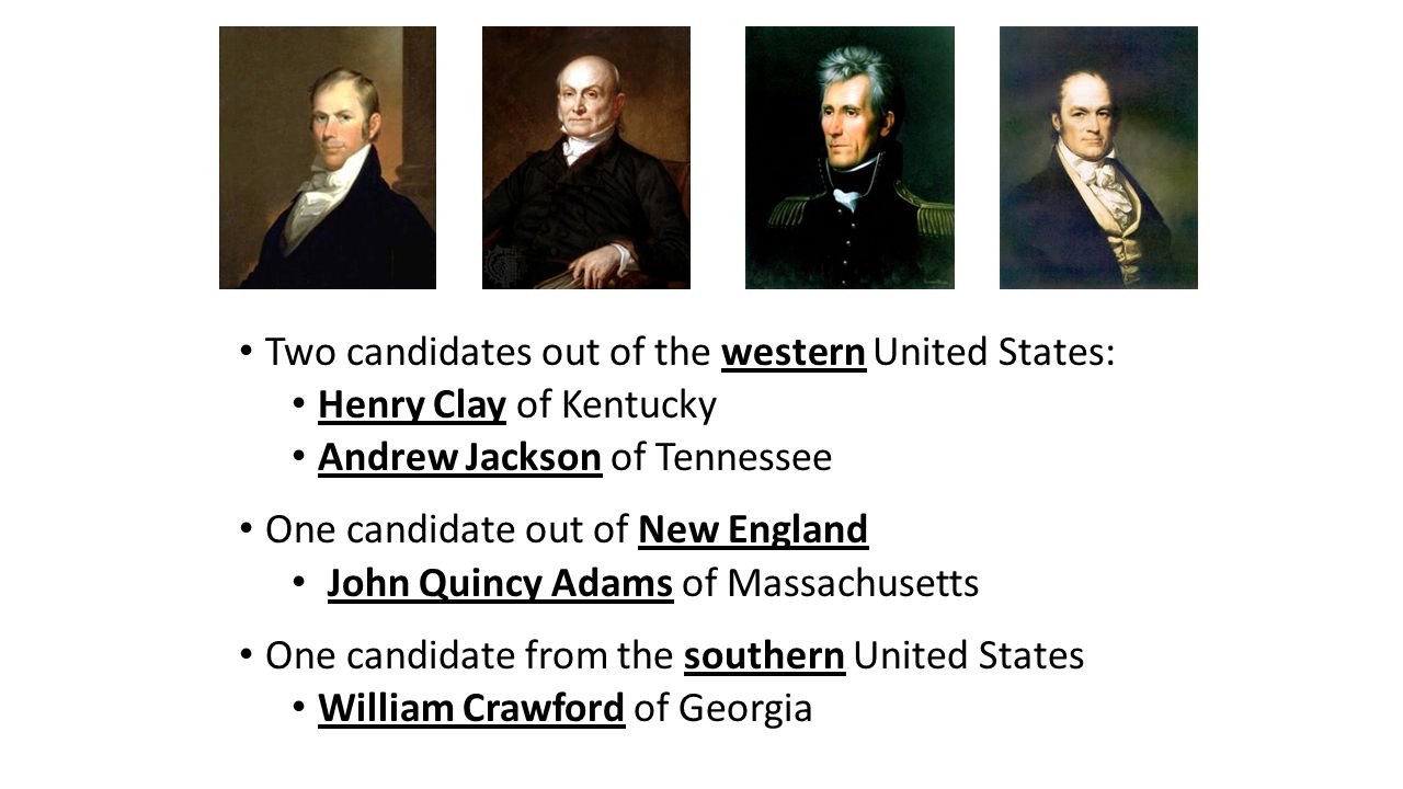 Two candidates out of the western United States: Henry Clay of Kentucky Andrew Jackson of Tennessee One candidate out of New England John Quincy Adams of Massachusetts One candidate from the southern United States William Crawford of Georgia