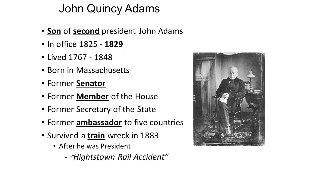 John Quincy Adams Son of second president John Adams In office Lived Born in Massachusetts Former Senator Former Member of the House Former Secretary of the State Former ambassador to five countries Survived a train wreck in 1883 After he was President Hightstown Rail Accident