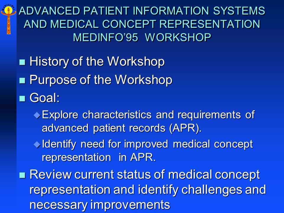 M E D I N F O 9 5 ADVANCED PATIENT INFORMATION SYSTEMS AND MEDICAL CONCEPT REPRESENTATION MEDINFO’95 WORKSHOP n History of the Workshop n Purpose of the Workshop n Goal: u Explore characteristics and requirements of advanced patient records (APR).