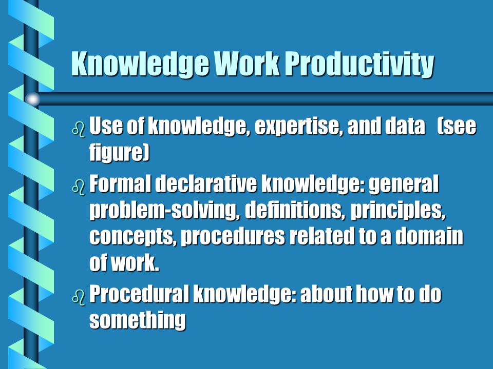 Knowledge Work Productivity b Use of knowledge, expertise, and data (see figure) b Formal declarative knowledge: general problem-solving, definitions, principles, concepts, procedures related to a domain of work.
