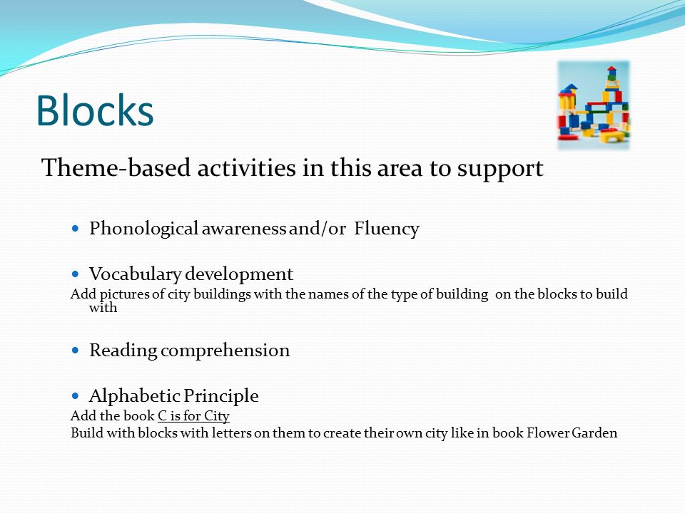 Blocks Theme-based activities in this area to support Phonological awareness and/or Fluency Vocabulary development Add pictures of city buildings with the names of the type of building on the blocks to build with Reading comprehension Alphabetic Principle Add the book C is for City Build with blocks with letters on them to create their own city like in book Flower Garden