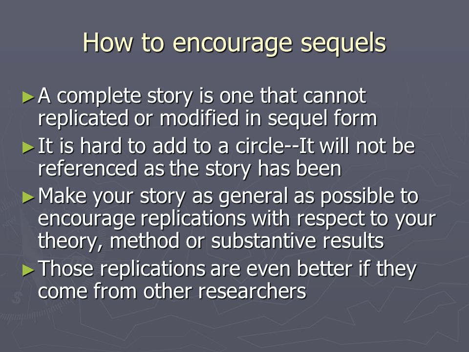 How to encourage sequels ► A complete story is one that cannot replicated or modified in sequel form ► It is hard to add to a circle--It will not be referenced as the story has been ► Make your story as general as possible to encourage replications with respect to your theory, method or substantive results ► Those replications are even better if they come from other researchers