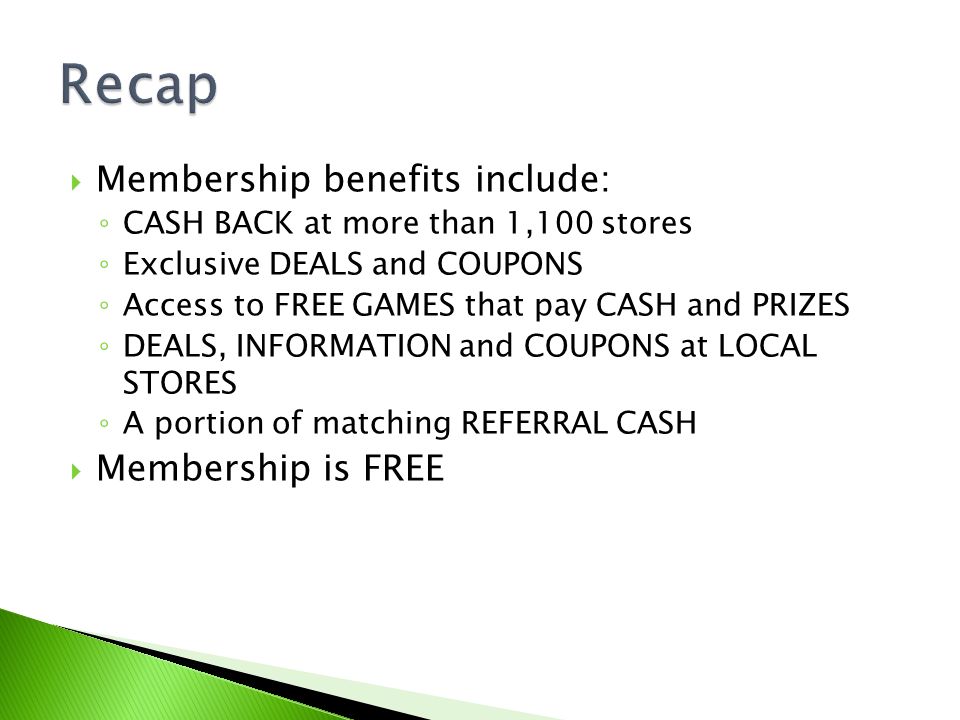  Membership benefits include: ◦ CASH BACK at more than 1,100 stores ◦ Exclusive DEALS and COUPONS ◦ Access to FREE GAMES that pay CASH and PRIZES ◦ DEALS, INFORMATION and COUPONS at LOCAL STORES ◦ A portion of matching REFERRAL CASH  Membership is FREE