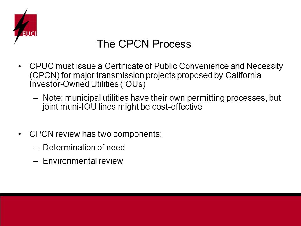 The CPCN Process CPUC must issue a Certificate of Public Convenience and Necessity (CPCN) for major transmission projects proposed by California Investor-Owned Utilities (IOUs) –Note: municipal utilities have their own permitting processes, but joint muni-IOU lines might be cost-effective CPCN review has two components: –Determination of need –Environmental review