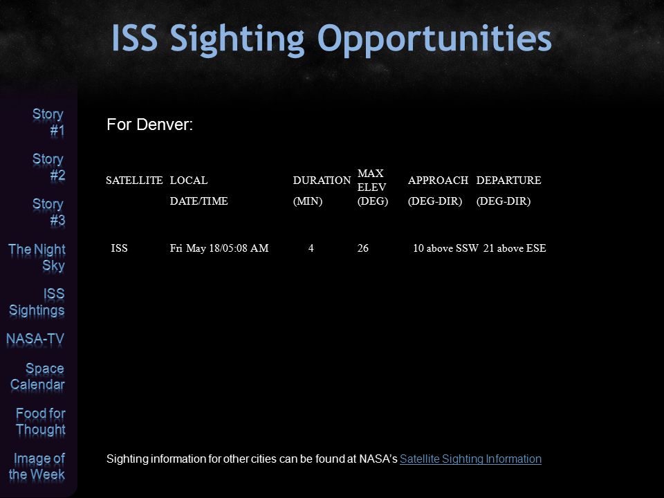 ISS Sighting Opportunities Sighting information for other cities can be found at NASA’s Satellite Sighting InformationSatellite Sighting Information For Denver: SATELLITELOCALDURATION MAX ELEV APPROACHDEPARTURE DATE/TIME(MIN)(DEG)(DEG-DIR) ISSFri May 18/05:08 AM42610 above SSW21 above ESE