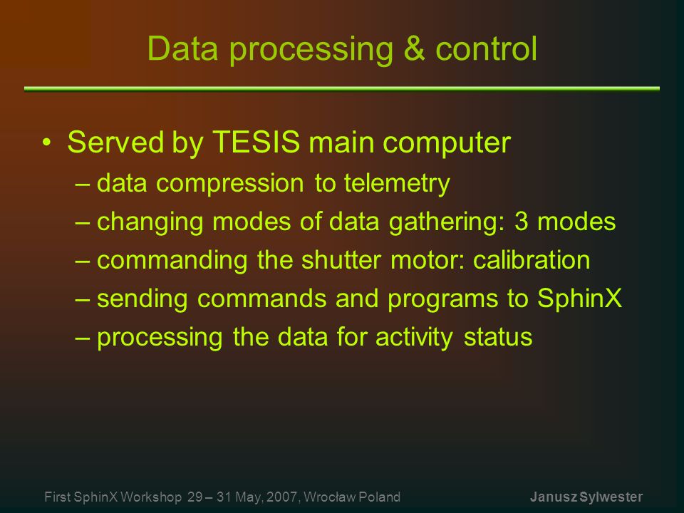 Data processing & control Served by TESIS main computer –data compression to telemetry –changing modes of data gathering: 3 modes –commanding the shutter motor: calibration –sending commands and programs to SphinX –processing the data for activity status First SphinX Workshop 29 – 31 May, 2007, Wrocław Poland Janusz Sylwester