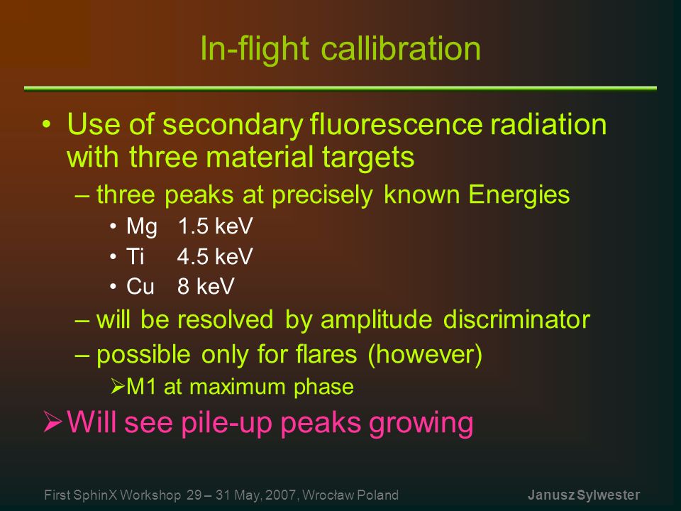 In-flight callibration Use of secondary fluorescence radiation with three material targets –three peaks at precisely known Energies Mg 1.5 keV Ti4.5 keV Cu8 keV –will be resolved by amplitude discriminator –possible only for flares (however)  M1 at maximum phase  Will see pile-up peaks growing First SphinX Workshop 29 – 31 May, 2007, Wrocław Poland Janusz Sylwester