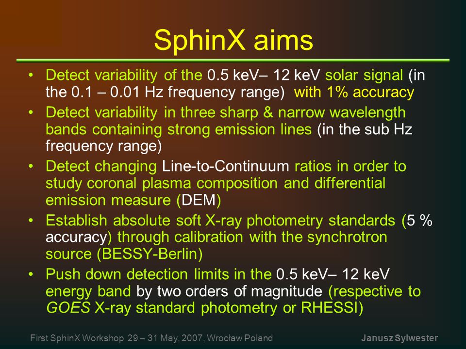 SphinX aims Detect variability of the 0.5 keV– 12 keV solar signal (in the 0.1 – 0.01 Hz frequency range) with 1% accuracy Detect variability in three sharp & narrow wavelength bands containing strong emission lines (in the sub Hz frequency range) Detect changing Line-to-Continuum ratios in order to study coronal plasma composition and differential emission measure (DEM) Establish absolute soft X-ray photometry standards (5 % accuracy) through calibration with the synchrotron source (BESSY-Berlin) Push down detection limits in the 0.5 keV– 12 keV energy band by two orders of magnitude (respective to GOES X-ray standard photometry or RHESSI) First SphinX Workshop 29 – 31 May, 2007, Wrocław Poland Janusz Sylwester