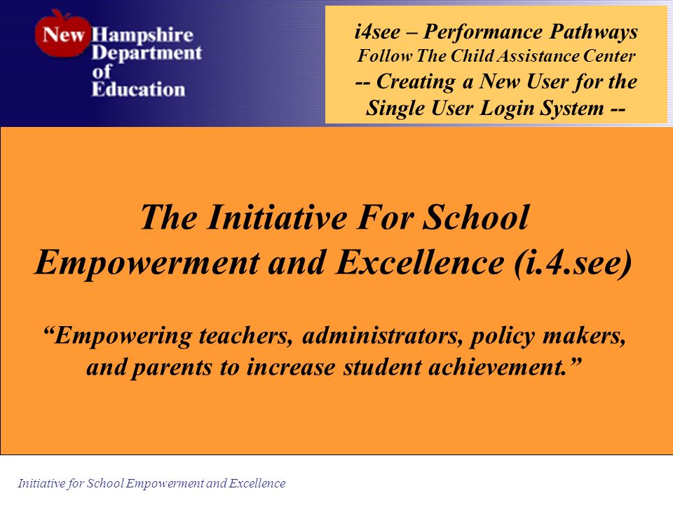 Initiative for School Empowerment and Excellence i4see – Performance Pathways Follow The Child Assistance Center -- Creating a New User for the Single User Login System -- The Initiative For School Empowerment and Excellence (i.4.see) Empowering teachers, administrators, policy makers, and parents to increase student achievement.