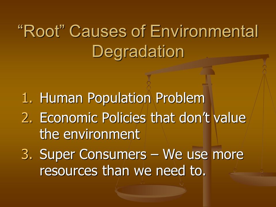 Root Causes of Environmental Degradation 1.Human Population Problem 2.Economic Policies that don’t value the environment 3.Super Consumers – We use more resources than we need to.