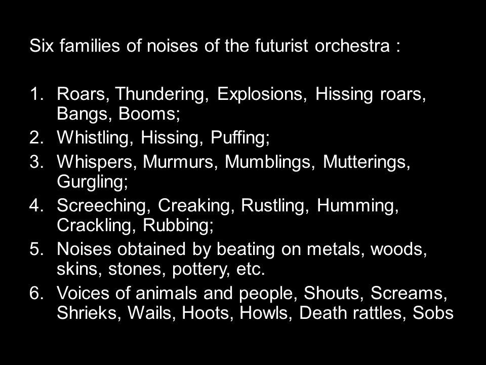 Six families of noises of the futurist orchestra : 1.Roars, Thundering, Explosions, Hissing roars, Bangs, Booms; 2.Whistling, Hissing, Puffing; 3.Whispers, Murmurs, Mumblings, Mutterings, Gurgling; 4.Screeching, Creaking, Rustling, Humming, Crackling, Rubbing; 5.Noises obtained by beating on metals, woods, skins, stones, pottery, etc.