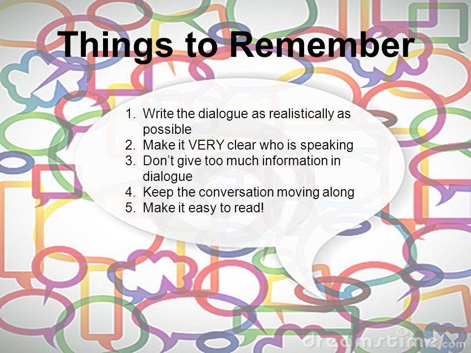 Things to Remember 1.Write the dialogue as realistically as possible 2.Make it VERY clear who is speaking 3.Don’t give too much information in dialogue 4.Keep the conversation moving along 5.Make it easy to read!