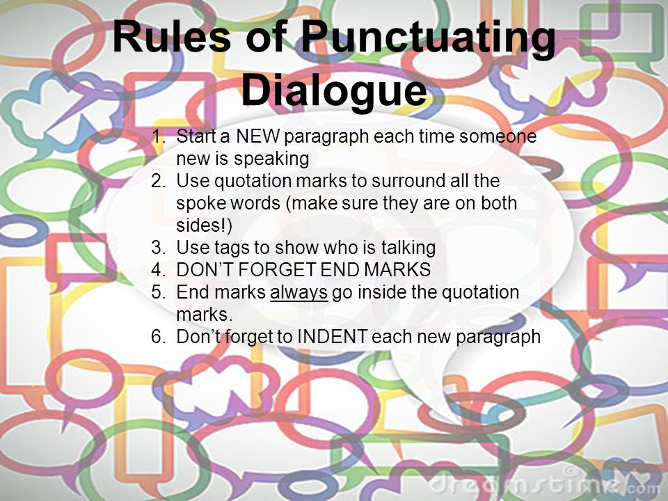 Rules of Punctuating Dialogue 1.Start a NEW paragraph each time someone new is speaking 2.Use quotation marks to surround all the spoke words (make sure they are on both sides!) 3.Use tags to show who is talking 4.DON’T FORGET END MARKS 5.End marks always go inside the quotation marks.