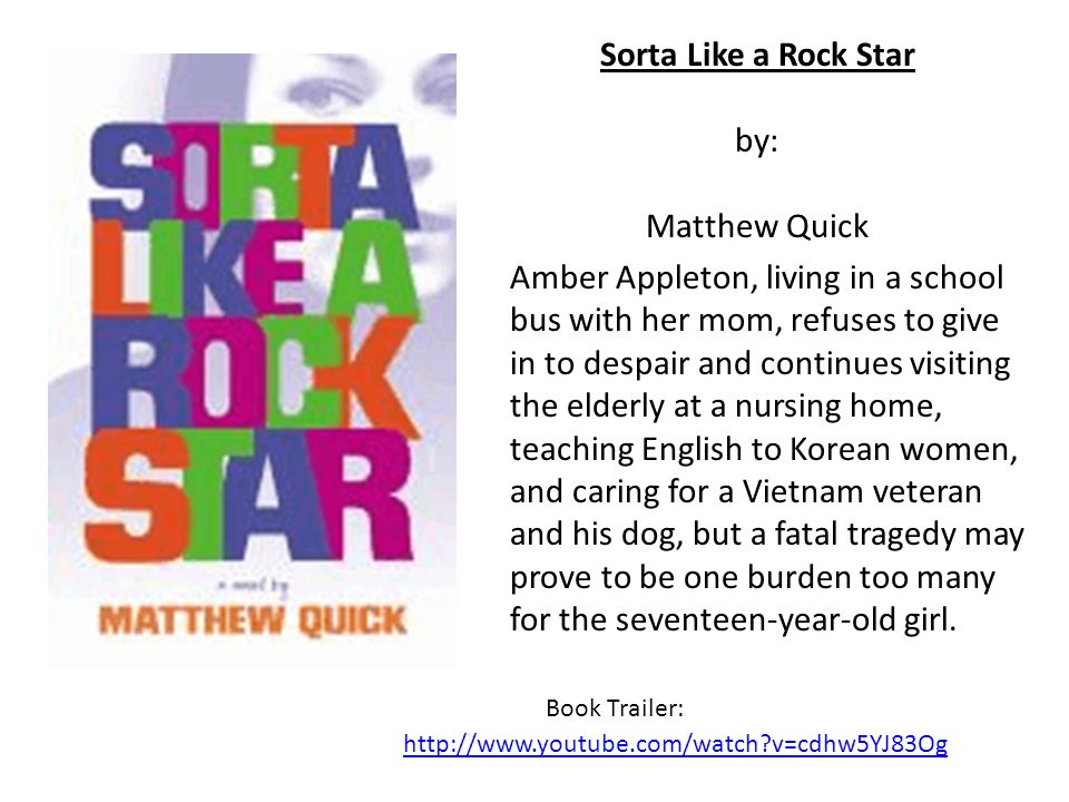 Sorta Like a Rock Star by: Matthew Quick Amber Appleton, living in a school bus with her mom, refuses to give in to despair and continues visiting the elderly at a nursing home, teaching English to Korean women, and caring for a Vietnam veteran and his dog, but a fatal tragedy may prove to be one burden too many for the seventeen-year-old girl.
