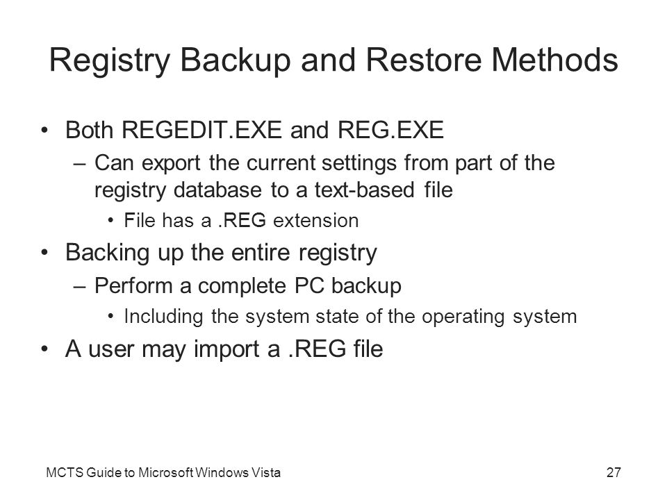 MCTS Guide to Microsoft Windows Vista27 Registry Backup and Restore Methods Both REGEDIT.EXE and REG.EXE –Can export the current settings from part of the registry database to a text-based file File has a.REG extension Backing up the entire registry –Perform a complete PC backup Including the system state of the operating system A user may import a.REG file