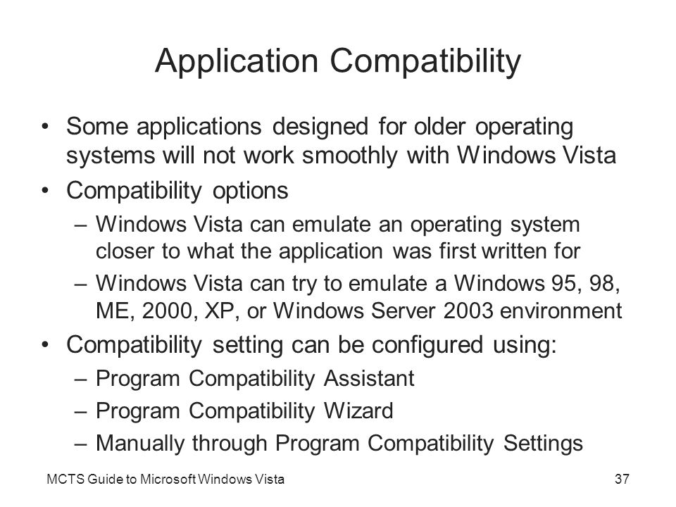 MCTS Guide to Microsoft Windows Vista37 Application Compatibility Some applications designed for older operating systems will not work smoothly with Windows Vista Compatibility options –Windows Vista can emulate an operating system closer to what the application was first written for –Windows Vista can try to emulate a Windows 95, 98, ME, 2000, XP, or Windows Server 2003 environment Compatibility setting can be configured using: –Program Compatibility Assistant –Program Compatibility Wizard –Manually through Program Compatibility Settings