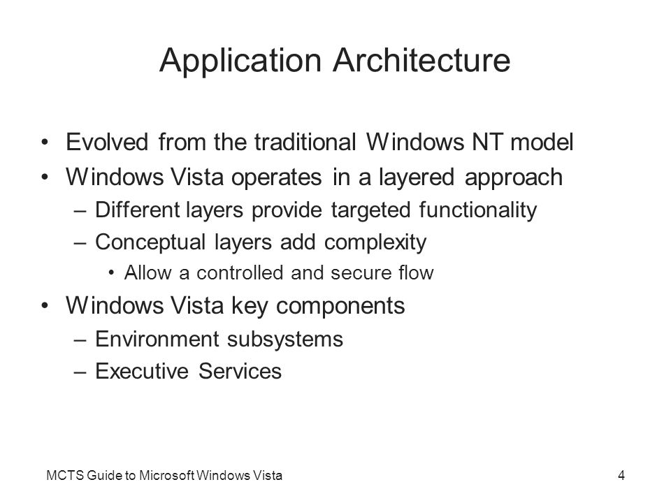 MCTS Guide to Microsoft Windows Vista4 Application Architecture Evolved from the traditional Windows NT model Windows Vista operates in a layered approach –Different layers provide targeted functionality –Conceptual layers add complexity Allow a controlled and secure flow Windows Vista key components –Environment subsystems –Executive Services