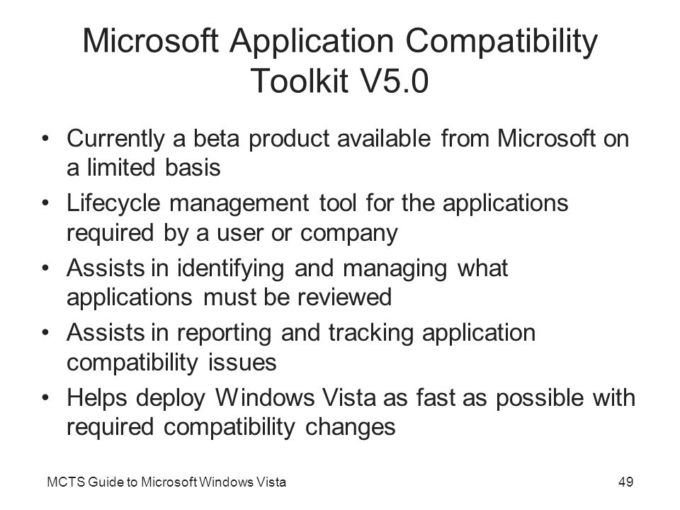 MCTS Guide to Microsoft Windows Vista49 Microsoft Application Compatibility Toolkit V5.0 Currently a beta product available from Microsoft on a limited basis Lifecycle management tool for the applications required by a user or company Assists in identifying and managing what applications must be reviewed Assists in reporting and tracking application compatibility issues Helps deploy Windows Vista as fast as possible with required compatibility changes