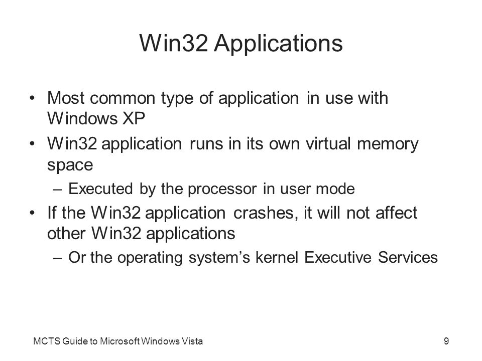 MCTS Guide to Microsoft Windows Vista9 Win32 Applications Most common type of application in use with Windows XP Win32 application runs in its own virtual memory space –Executed by the processor in user mode If the Win32 application crashes, it will not affect other Win32 applications –Or the operating system’s kernel Executive Services