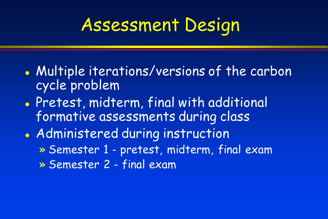 Assessment Design Multiple iterations/versions of the carbon cycle problem Pretest, midterm, final with additional formative assessments during class Administered during instruction »Semester 1 - pretest, midterm, final exam »Semester 2 - final exam