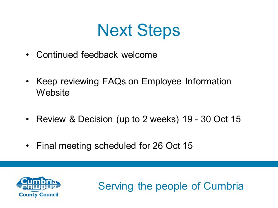 Serving the people of Cumbria Do not use fonts other than Arial for your presentations Next Steps Continued feedback welcome Keep reviewing FAQs on Employee Information Website Review & Decision (up to 2 weeks) Oct 15 Final meeting scheduled for 26 Oct 15