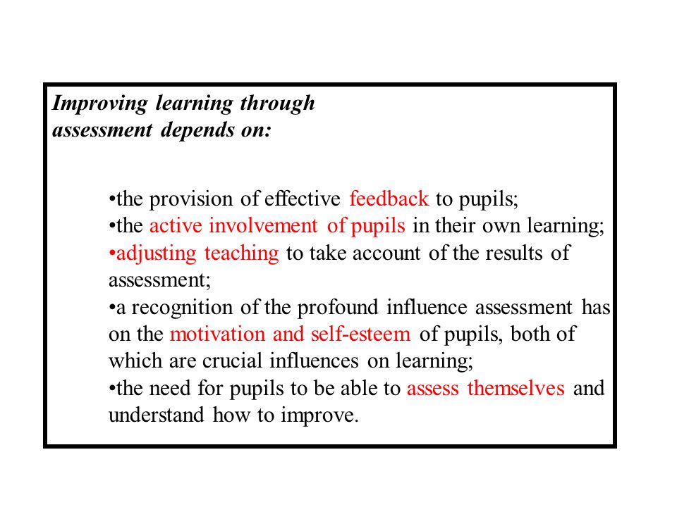 Improving learning through assessment depends on: the provision of effective feedback to pupils; the active involvement of pupils in their own learning; adjusting teaching to take account of the results of assessment; a recognition of the profound influence assessment has on the motivation and self-esteem of pupils, both of which are crucial influences on learning; the need for pupils to be able to assess themselves and understand how to improve.