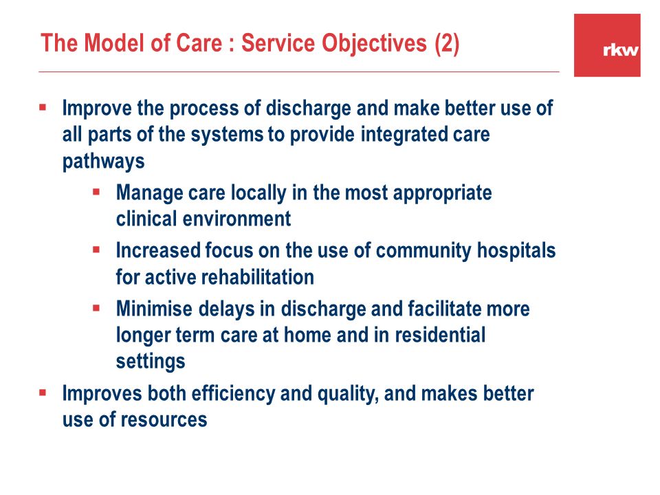  Improve the process of discharge and make better use of all parts of the systems to provide integrated care pathways  Manage care locally in the most appropriate clinical environment  Increased focus on the use of community hospitals for active rehabilitation  Minimise delays in discharge and facilitate more longer term care at home and in residential settings  Improves both efficiency and quality, and makes better use of resources The Model of Care : Service Objectives (2)