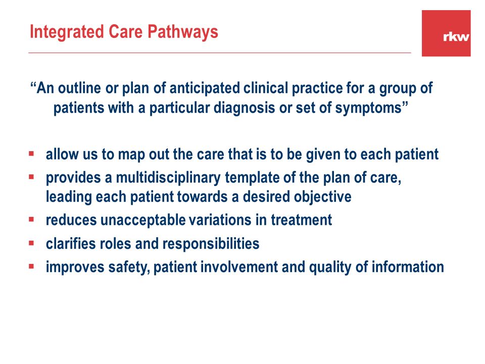An outline or plan of anticipated clinical practice for a group of patients with a particular diagnosis or set of symptoms  allow us to map out the care that is to be given to each patient  provides a multidisciplinary template of the plan of care, leading each patient towards a desired objective  reduces unacceptable variations in treatment  clarifies roles and responsibilities  improves safety, patient involvement and quality of information Integrated Care Pathways