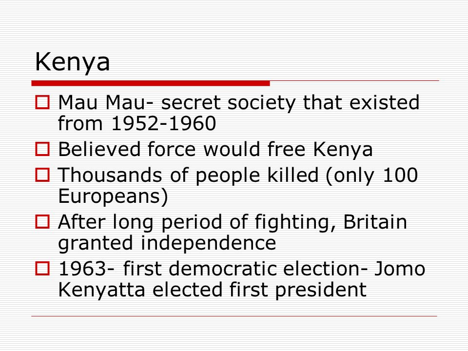 Kenya  Mau Mau- secret society that existed from  Believed force would free Kenya  Thousands of people killed (only 100 Europeans)  After long period of fighting, Britain granted independence  first democratic election- Jomo Kenyatta elected first president