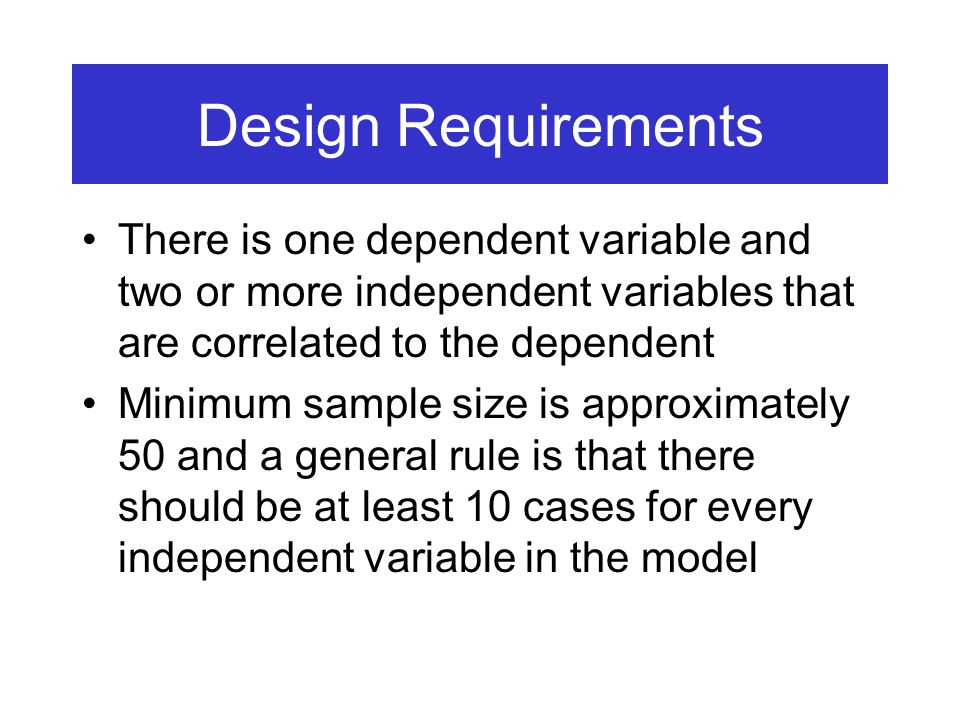 Design Requirements There is one dependent variable and two or more independent variables that are correlated to the dependent Minimum sample size is approximately 50 and a general rule is that there should be at least 10 cases for every independent variable in the model