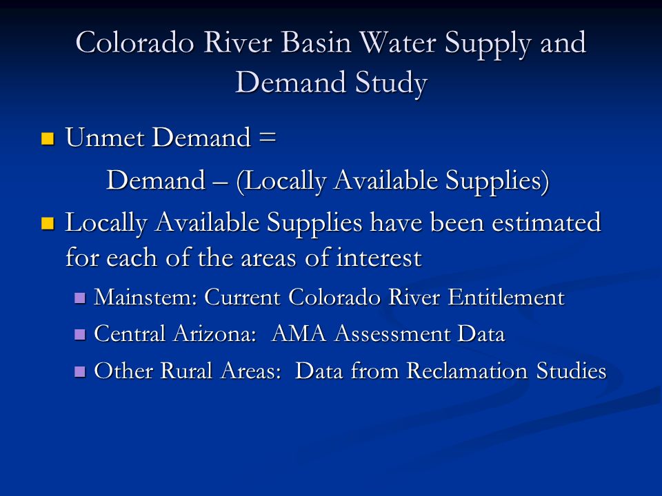 Colorado River Basin Water Supply and Demand Study Unmet Demand = Unmet Demand = Demand – (Locally Available Supplies) Locally Available Supplies have been estimated for each of the areas of interest Locally Available Supplies have been estimated for each of the areas of interest Mainstem: Current Colorado River Entitlement Mainstem: Current Colorado River Entitlement Central Arizona: AMA Assessment Data Central Arizona: AMA Assessment Data Other Rural Areas: Data from Reclamation Studies Other Rural Areas: Data from Reclamation Studies