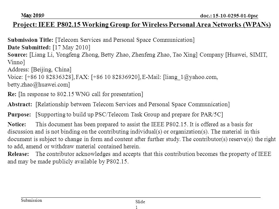 doc.: psc Submission May 2010 Slide 1 Project: IEEE P Working Group for Wireless Personal Area Networks (WPANs) Submission Title: [Telecom Services and Personal Space Communication] Date Submitted: [17 May 2010] Source: [Liang Li, Yongfeng Zhong, Betty Zhao, Zhenfeng Zhao, Tao Xing] Company [Huawei, SIMIT, Vinno] Address: [Beijing, China] Voice: [ ], FAX: [ ],    Re: [In response to WNG call for presentation] Abstract:[Relationship between Telecom Services and Personal Space Communication] Purpose:[Supporting to build up PSC/Telecom Task Group and prepare for PAR/5C] Notice:This document has been prepared to assist the IEEE P