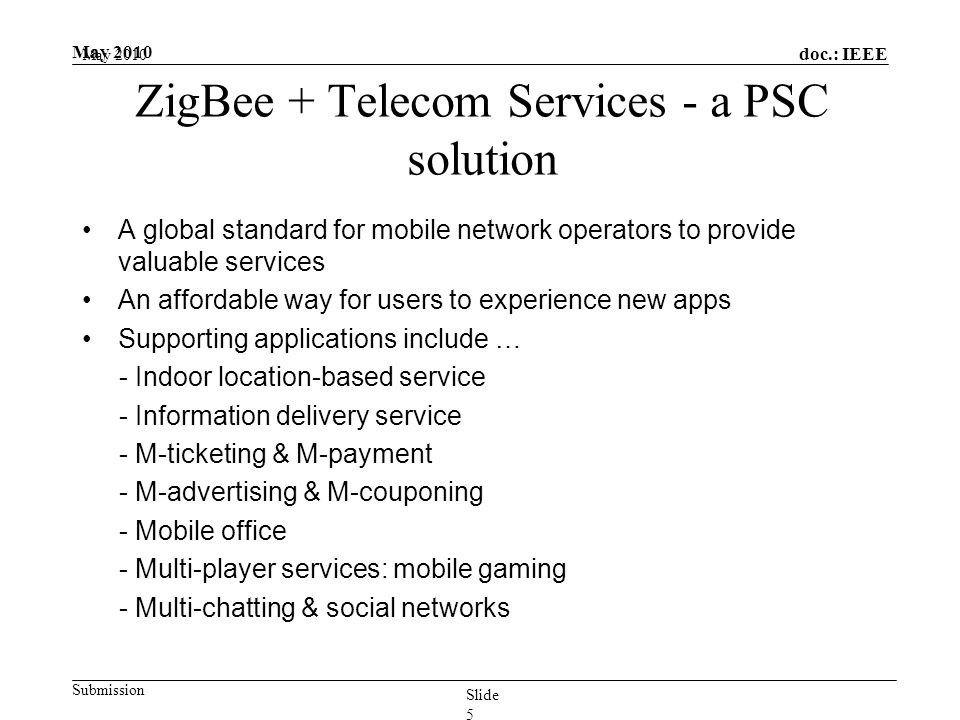 doc.: IEEE Submission May 2010 Slide 5 ZigBee + Telecom Services - a PSC solution A global standard for mobile network operators to provide valuable services An affordable way for users to experience new apps Supporting applications include … - Indoor location-based service - Information delivery service - M-ticketing & M-payment - M-advertising & M-couponing - Mobile office - Multi-player services: mobile gaming - Multi-chatting & social networks