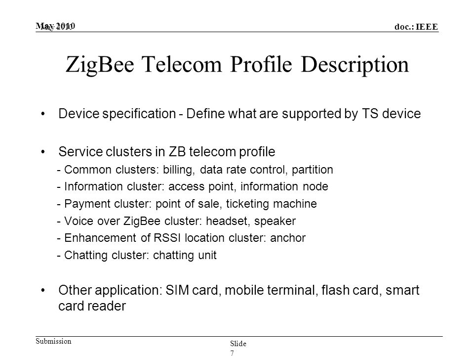 doc.: IEEE Submission May 2010 ZigBee Telecom Profile Description Device specification - Define what are supported by TS device Service clusters in ZB telecom profile - Common clusters: billing, data rate control, partition - Information cluster: access point, information node - Payment cluster: point of sale, ticketing machine - Voice over ZigBee cluster: headset, speaker - Enhancement of RSSI location cluster: anchor - Chatting cluster: chatting unit Other application: SIM card, mobile terminal, flash card, smart card reader May 2010 Slide 7
