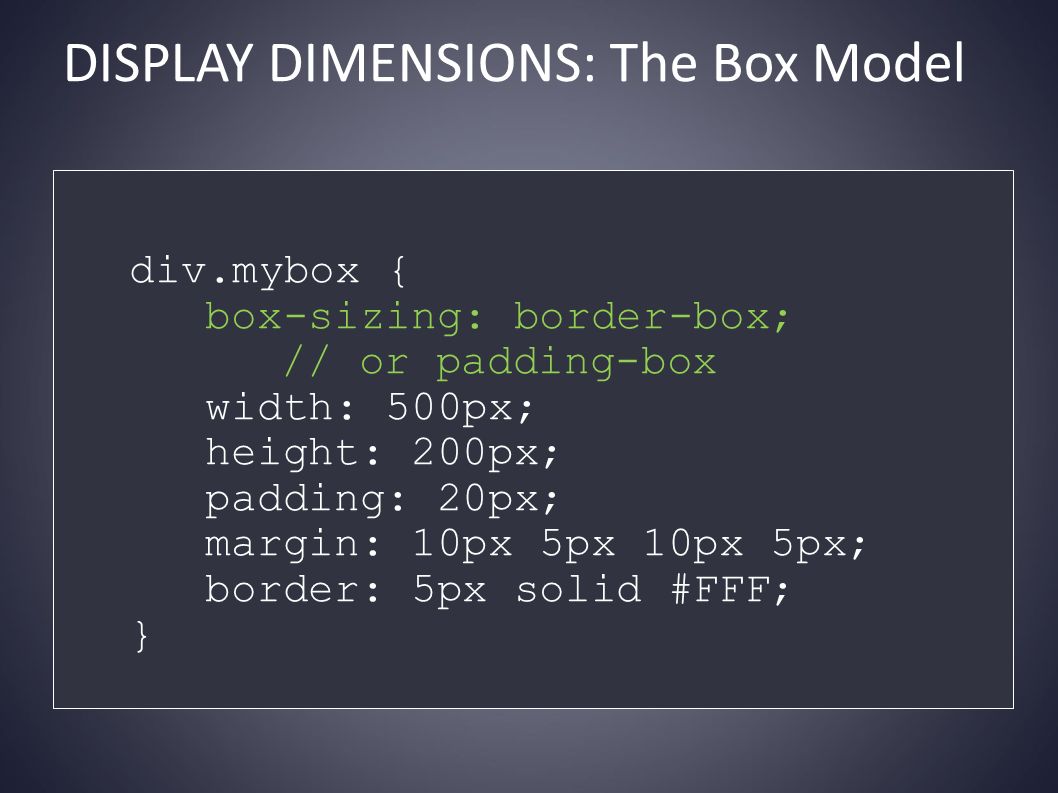DISPLAY DIMENSIONS: The Box Model div.mybox { box-sizing: border-box; // or padding-box width: 500px; height: 200px; padding: 20px; margin: 10px 5px 10px 5px; border: 5px solid #FFF; }