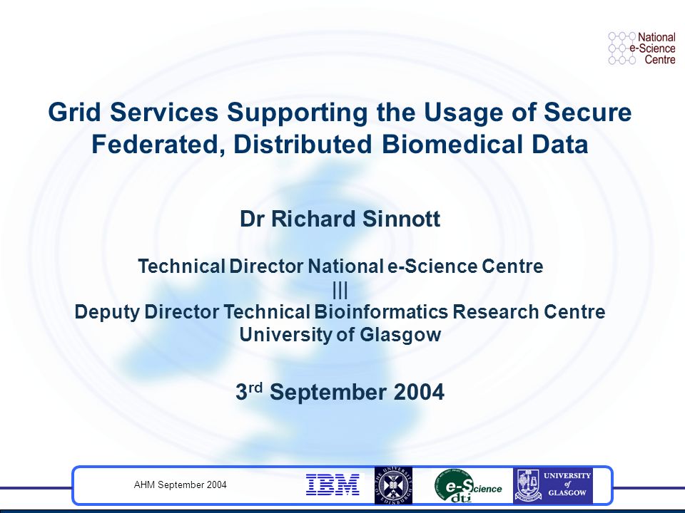 AHM September 2004 Grid Services Supporting the Usage of Secure Federated, Distributed Biomedical Data Dr Richard Sinnott Technical Director National e-Science Centre ||| Deputy Director Technical Bioinformatics Research Centre University of Glasgow 3 rd September 2004