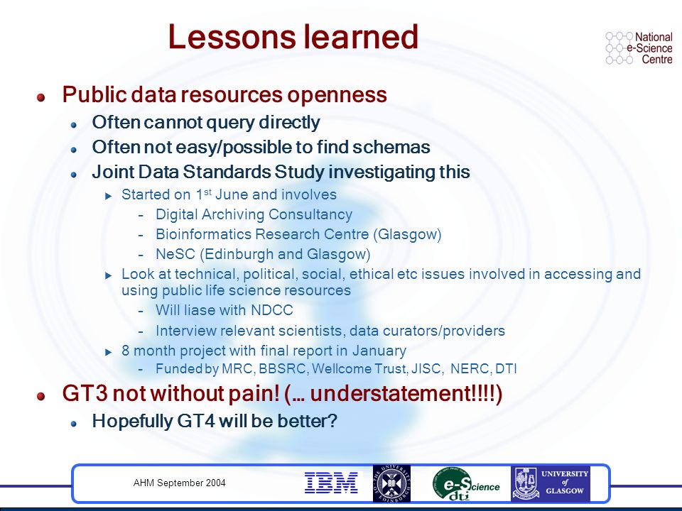 AHM September 2004 Lessons learned Public data resources openness Often cannot query directly Often not easy/possible to find schemas Joint Data Standards Study investigating this  Started on 1 st June and involves –Digital Archiving Consultancy –Bioinformatics Research Centre (Glasgow) –NeSC (Edinburgh and Glasgow)  Look at technical, political, social, ethical etc issues involved in accessing and using public life science resources –Will liase with NDCC –Interview relevant scientists, data curators/providers  8 month project with final report in January –Funded by MRC, BBSRC, Wellcome Trust, JISC, NERC, DTI GT3 not without pain.