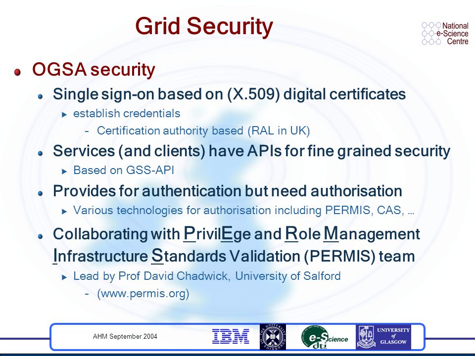 AHM September 2004 Grid Security OGSA security Single sign-on based on (X.509) digital certificates  establish credentials –Certification authority based (RAL in UK) Services (and clients) have APIs for fine grained security  Based on GSS-API Provides for authentication but need authorisation  Various technologies for authorisation including PERMIS, CAS, … Collaborating with P rivil E ge and R ole M anagement I nfrastructure S tandards Validation (PERMIS) team  Lead by Prof David Chadwick, University of Salford –(