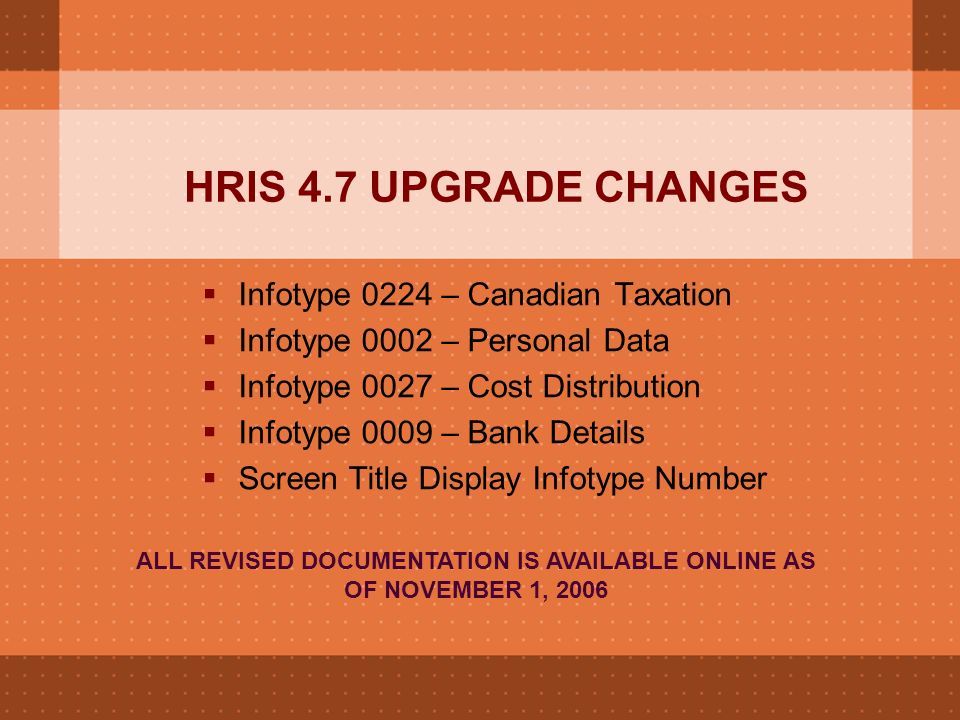 HRIS 4.7 UPGRADE CHANGES  Infotype 0224 – Canadian Taxation  Infotype 0002 – Personal Data  Infotype 0027 – Cost Distribution  Infotype 0009 – Bank Details  Screen Title Display Infotype Number ALL REVISED DOCUMENTATION IS AVAILABLE ONLINE AS OF NOVEMBER 1, 2006