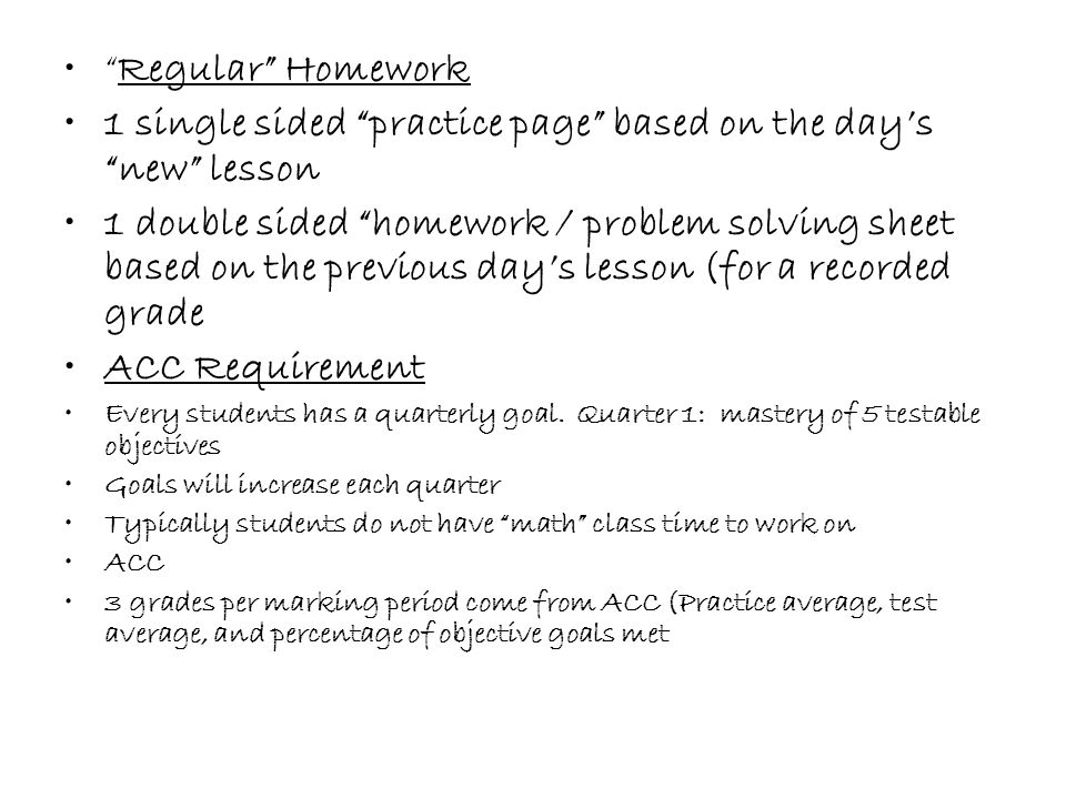 Regular Homework 1 single sided practice page based on the day’s new lesson 1 double sided homework / problem solving sheet based on the previous day’s lesson (for a recorded grade ACC Requirement Every students has a quarterly goal.