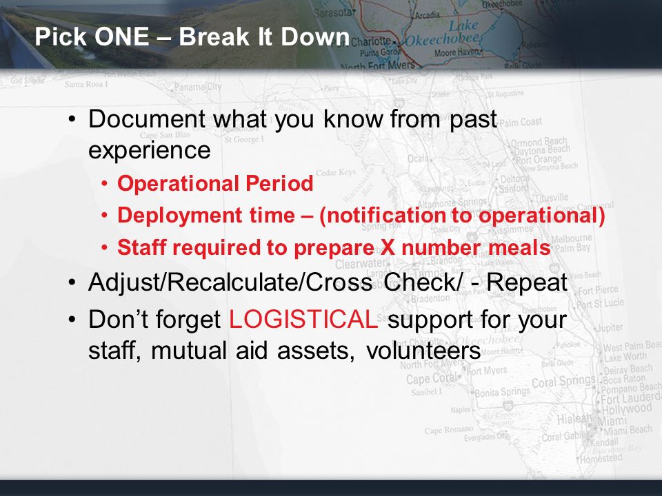 Pick ONE – Break It Down Document what you know from past experience Operational Period Deployment time – (notification to operational) Staff required to prepare X number meals Adjust/Recalculate/Cross Check/ - Repeat Don’t forget LOGISTICAL support for your staff, mutual aid assets, volunteers