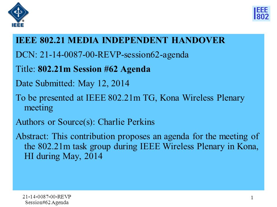 IEEE MEDIA INDEPENDENT HANDOVER DCN: REVP-session62-agenda Title: m Session #62 Agenda Date Submitted: May 12, 2014 To be presented at IEEE m TG, Kona Wireless Plenary meeting Authors or Source(s): Charlie Perkins Abstract: This contribution proposes an agenda for the meeting of the m task group during IEEE Wireless Plenary in Kona, HI during May, REVP Session#62 Agenda