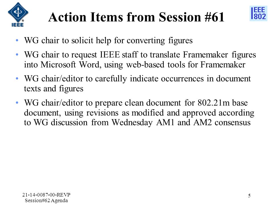 Action Items from Session #61 WG chair to solicit help for converting figures WG chair to request IEEE staff to translate Framemaker figures into Microsoft Word, using web-based tools for Framemaker WG chair/editor to carefully indicate occurrences in document texts and figures WG chair/editor to prepare clean document for m base document, using revisions as modified and approved according to WG discussion from Wednesday AM1 and AM2 consensus REVP Session#62 Agenda 5