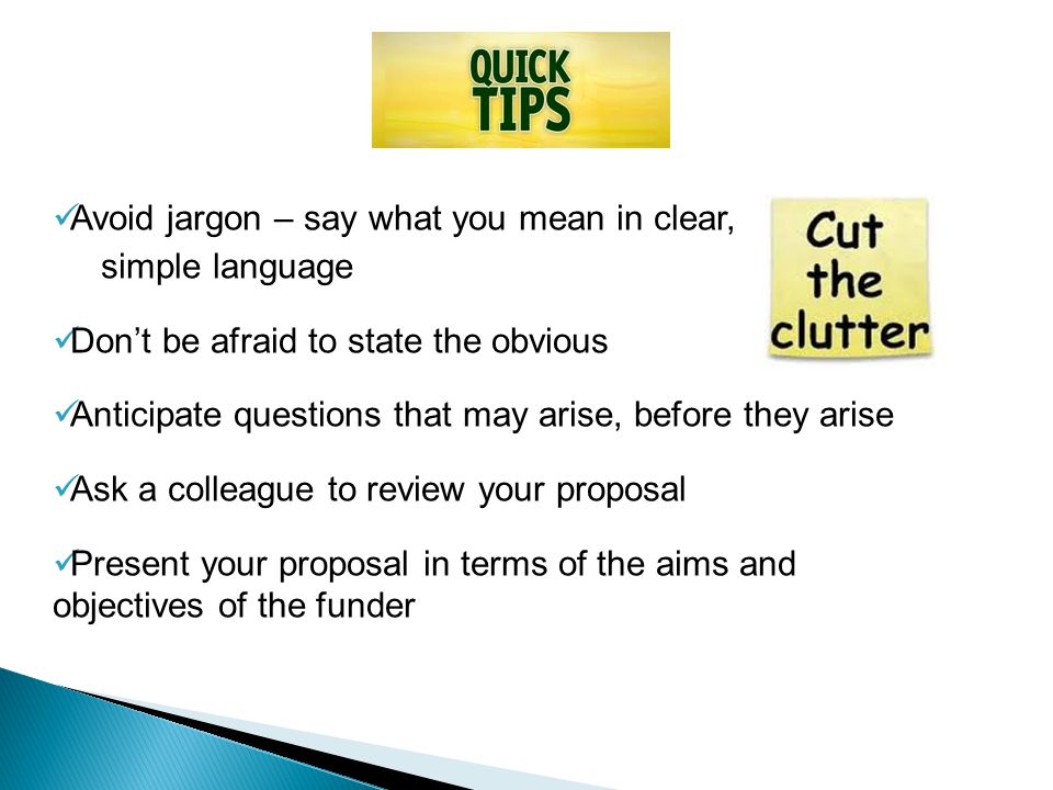 Avoid jargon – say what you mean in clear, simple language Don’t be afraid to state the obvious Anticipate questions that may arise, before they arise Ask a colleague to review your proposal Present your proposal in terms of the aims and objectives of the funder