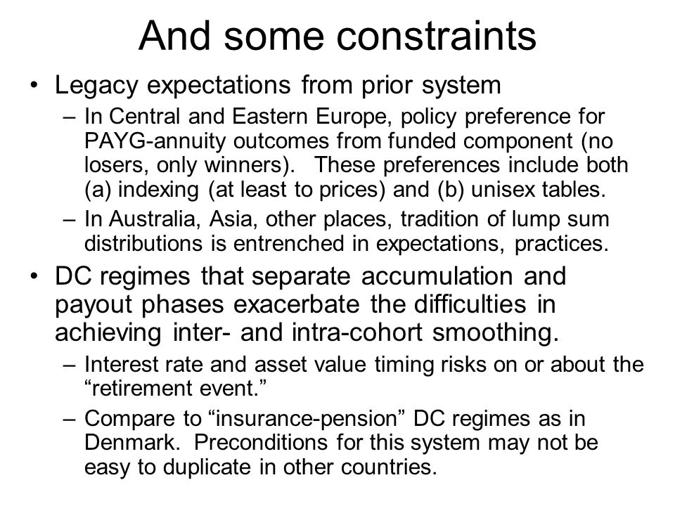 And some constraints Legacy expectations from prior system –In Central and Eastern Europe, policy preference for PAYG-annuity outcomes from funded component (no losers, only winners).