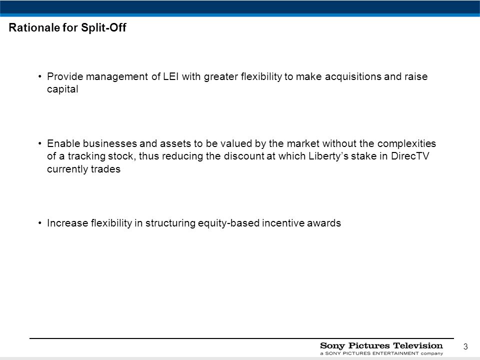 3 Rationale for Split-Off Provide management of LEI with greater flexibility to make acquisitions and raise capital Enable businesses and assets to be valued by the market without the complexities of a tracking stock, thus reducing the discount at which Liberty’s stake in DirecTV currently trades Increase flexibility in structuring equity-based incentive awards